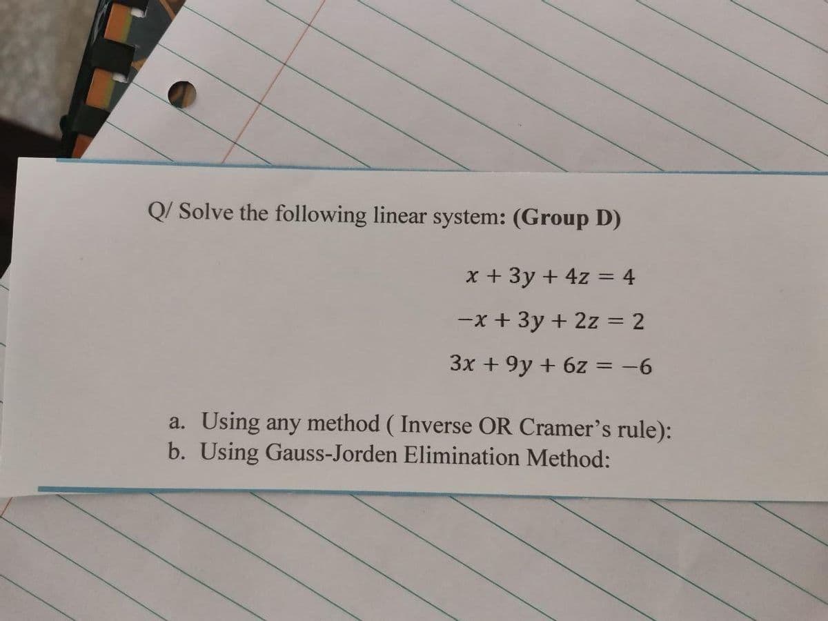 Q/ Solve the following linear system: (Group D)
x + 3y + 4z = 4
-x + 3y + 2z = 2
3x + 9y + 6z = -6
a. Using any method ( Inverse OR Cramer's rule):
b. Using Gauss-Jorden Elimination Method:
