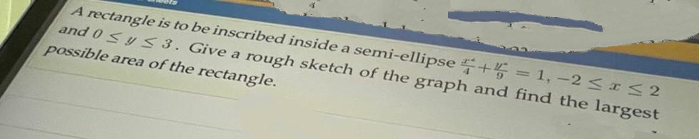 A rectangle is to be inscribed inside a semi-ellipse +4 = 1, -2 <IS2
and 0Sy S 3. Give a rough sketch of the graph and find the largest
possible area of the rectangle.
