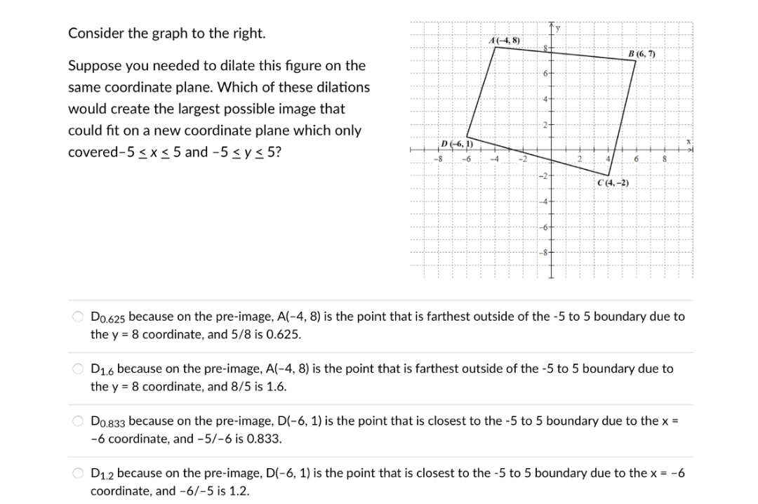 Consider the graph to the right.
A(-4, 8)
B (6, 7)
Suppose you needed to dilate this figure on the
6-
same coordinate plane. Which of these dilations
4-
would create the largest possible image that
could fit on a new coordinate plane which only
D(-6, 1)
covered-5 <x < 5 and -5 < y< 5?
-8
-6
-4
6.
C (4,–2)
O Do.625 because on the pre-image, A(-4, 8) is the point that is farthest outside of the -5 to 5 boundary due to
the y = 8 coordinate, and 5/8 is 0.625.
O D16 because on the pre-image, A(-4, 8) is the point that is farthest outside of the -5 to 5 boundary due to
the y = 8 coordinate, and 8/5 is 1.6.
O Do 833 because on the pre-image, D(-6, 1) is the point that is closest to the -5 to 5 boundary due to the x =
-6 coordinate, and -5/-6 is 0.833.
O D1.2 because on the pre-image, D(-6, 1) is the point that is closest to the -5 to 5 boundary due to the x = -6
coordinate, and -6/-5 is 1.2.
