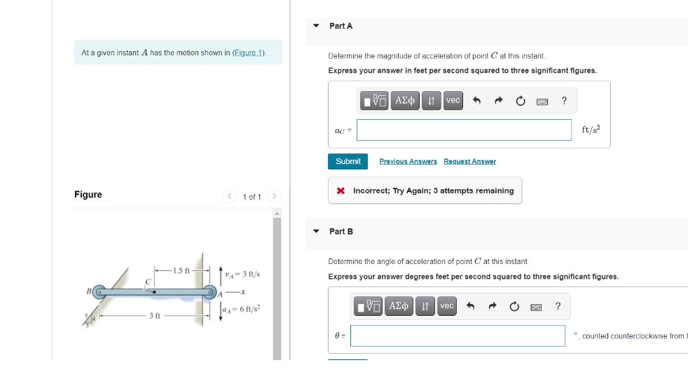 Part A
At a given instant A has the motion shown in (Eigure 1).
Determine the magnitude of acceleration of point C at this instant.
Express your answer in feet per second squared to three significant figures.
It vec
ft/s?
ac =
Submit
Previous Answers Request Answer
X Incorrect; Try Again; 3 attempts remaining
Figure
1 of 1>
Part B
Determine the angle of acceleration of point C at this instant
1.5 ft -
VA= 3 ft/s
Express your answer degrees feet per second squared to three significant figures.
Πν ΑΣφ
If vec
@A= 6 ft/s?
ft
*. counted counterclockwise from t
