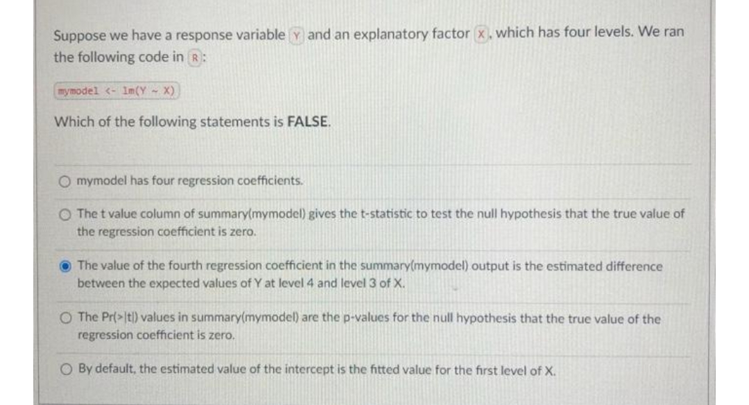 Suppose we have a response variable Y and an explanatory factor x. which has four levels. We ran
the following code in R:
mymodel <- 1m(Y X)
Which of the following statements is FALSE.
O mymodel has four regression coefficients.
O The t value column of summary(mymodel) gives the t-statistic to test the null hypothesis that the true value of
the regression coefficient is zero.
O The value of the fourth regression coefficient in the summary(mymodel) output is the estimated difference
between the expected values of Y at level 4 and level 3 of X.
O The Pr(>|t|) values in summary(mymodel) are the p-values for the null hypothesis that the true value of the
regression coefficient is zero.
O By default, the estimated value of the intercept is the fitted value for the first level of X.
