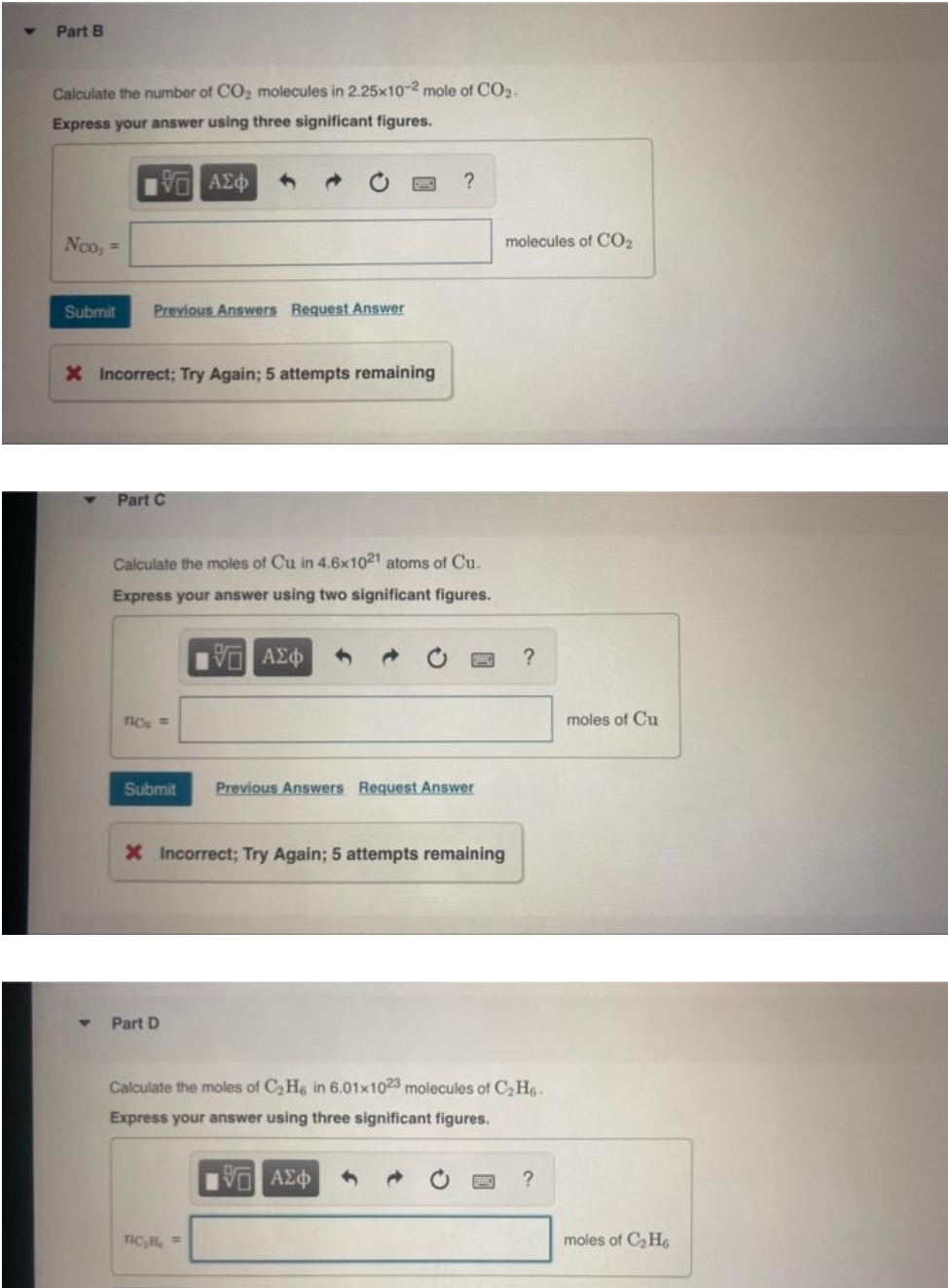 Part B
Calculate the number of CO, molecules in 2.25x10-2 mole of CO2.
Express your answer using three significant figures.
Noo, =
molecules of CO2
Submit
Previous Answers Request Answer
X Incorrect; Try Again; 5 attempts remaining
Part C
Calculate the moles of Cu in 4.6x1021 atoms of Cu.
Express your answer using two significant figures.
TIC =
moles of Cu
Submit
Previous Answers Request Answer
X Incorrect; Try Again; 5 attempts remaining
Part D
Calculate the moles of C, He in 6.01x1023 molecules of C,H6.
Express your answer using three significant figures.
moles of C, H6
