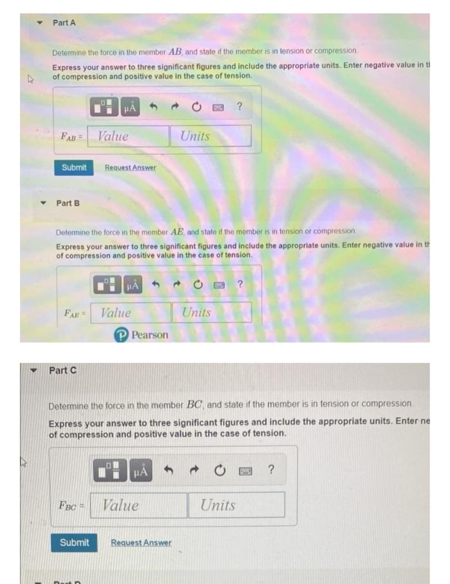 Part A
Determine the force in the member AB and state if the member is in tension or compression.
Express your answer to three significant figures and include the appropriate units. Enter negative value in ti
of compression and positive value in the case of tension.
HA
FAB=
Value
Units
Submit
Request Answer
Part B
Determine the force in the member AE, and state if the member is in tension or compression.
Express your answer to three significant figures and include the appropriate units. Enter negative value in th
of compression and positive value in the case of tension.
FAE=
Value
Units
P Pearson
Part C
Determine the force in the member BC and state if the member is in tension or compression.
Express your answer to three significant figures and include the appropriate units. Enter ne
of compression and positive value in the case of tension.
HA
?
FBC =
Value
Units
Submit
Request Answer
