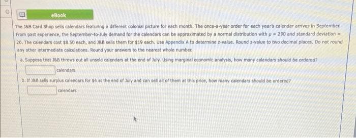 eBook
The J&B Card Shop sells calendars featuring a different colonial picture for each month. The once-a-year order for each year's calendar arrives in September.
From past experience, the September-to-July demand for the calendars can be approximated by a normal distribution with p = 290 and standard deviation =
20. The calendars cost $8.50 each, and JaB sells them for $19 each. Use Appendix A to determine z-value. Round z-value to two decimal places. Do not round
any other intermediate calculations. Round your answers to the nearest whole number.
a. Suppose that J68 throws out all unsold calendars et the end of July. Using marginal economic analysis, how many calendars should be ordered?
calendars
b. If JA8 sells surplus calendars for $4 ot the end of July and can sell all of them at this price, how many calendars should be ordered?
calendars
