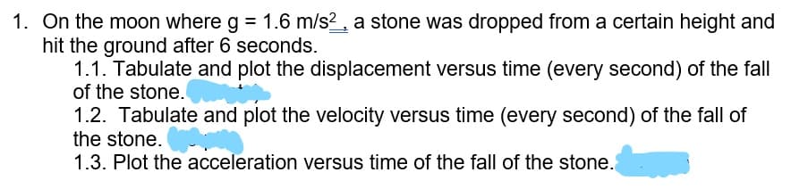 1. On the moon where g = 1.6 m/s?, a stone was dropped from a certain height and
hit the ground after 6 seconds.
1.1. Tabulate and plot the displacement versus time (every second) of the fall
of the stone.
1.2. Tabulate and plot the velocity versus time (every second) of the fall of
the stone.
1.3. Plot the acceleration versus time of the fall of the stone.
