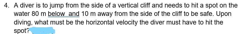 4. A diver is to jump from the side of a vertical cliff and needs to hit a spot on the
water 80 m below and 10 m away from the side of the cliff to be safe. Upon
diving, what must be the horizontal velocity the diver must have to hit the
spot?
