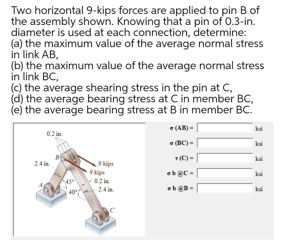 Two horizontal 9-kips forces are applied to pin B of
the assembly shown. Knowing that a pin of 0.3-in.
diameter is used at each connection, determine:
(a) the maximum value of the average normal stress
in link AB,
(b) the maximum value of the average normal stress
in link BC,
(c) the average shearing stress in the pin at C,
(d) the average bearing stress at C in member BC,
(e) the average bearing stress at B in member BC.
o (AB) =
ksi
0.2 in.
6 (BC) =
ksi
В
2.4 in.
T (C) =
ksi
9 kips
9 kips
- 0.2 in.
ob @C =
ksi
%3D
45°
A
ob @B =
ksi
40° 2.4 in.
