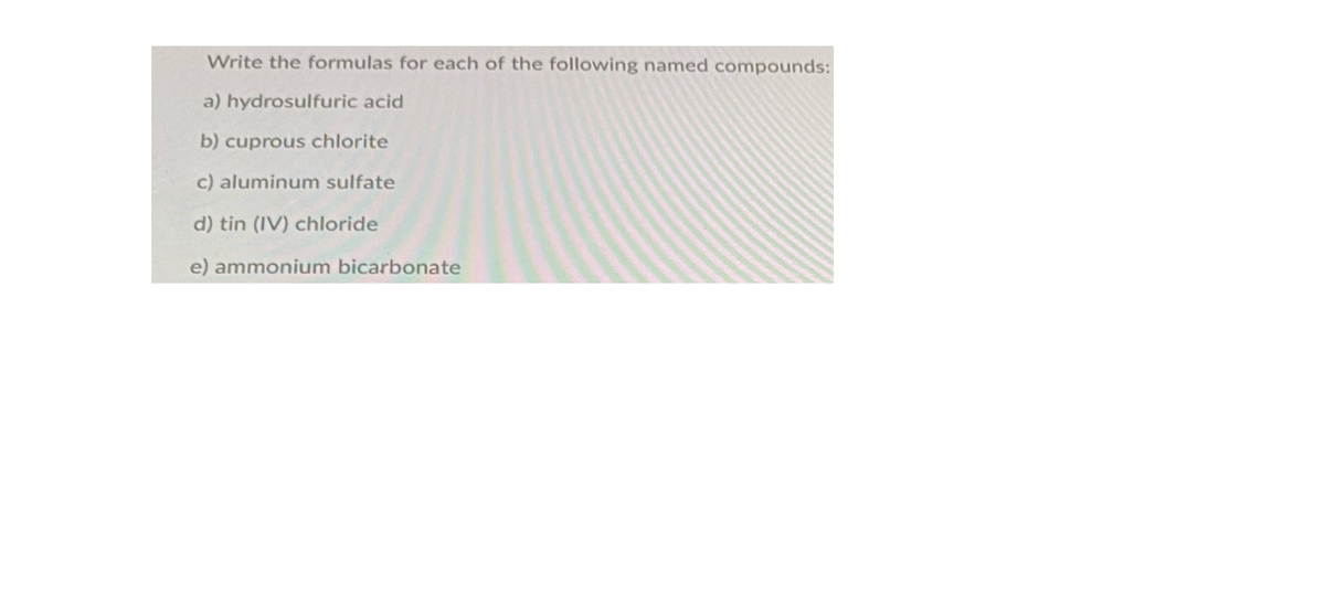 Write the formulas for each of the following named compounds:
a) hydrosulfuric acid
b) cuprous chlorite
c) aluminum sulfate
d) tin (IV) chloride
e) ammonium bicarbonate
