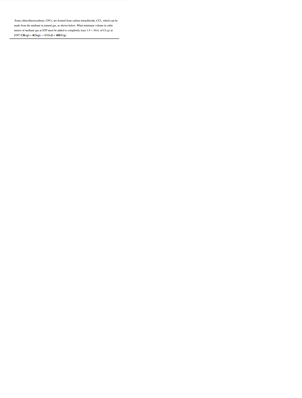 Some chlorofluorocarbons, CFCS, are formed from carbon tetrachloride, CCl., which can be
made from the methane in natural gas, as shown below. What minimum volume in cubic
meters of methane gas at STP must be added to completely react 1.9 × 106 L of Cl: (g) at
STP? CH.(g) + 4CL(g) → CCL (1) + 4HCI (g)
