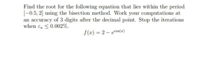 Find the root for the following equation that lies within the period
[-0.5, 2] using the bisection method. Work your computations at
an accuracy of 3 digits after the decimal point. Stop the iterations
when ea <0.002%.
f(z) = 2 - ecos(z)
