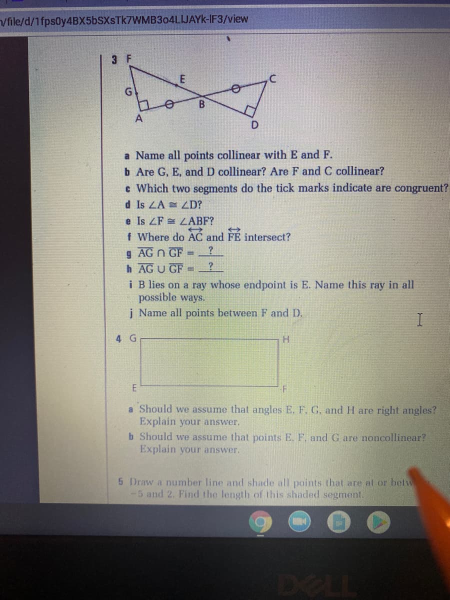 Vfile/d/1fps0y4BX5bSXsTk7WMB3o4LIJAYK-IF3/view
3 F
C.
G
A
a Name all points collinear with E and F.
b Are G, E, and D collinear? Are F and C collinear?
c Which two segments do the tick marks indicate are congruent?
d Is LA = LD?
e Is ZF LABF?
f Where do AC and FE intersect?
g AG n GF
h AGU GF
%3D
i B lies on a ray whose endpoint is E. Name this ray in all
possible ways.
j Name all points between F and D.
4 G
H.
a Should we assume that angles E. F,G. and H are right angles?
Explain your answer.
b Should we assume that points E. F. and G are noncollinear?
Explain your answer.
5 Draw a number line and shade all points that are al or betw
-5 and 2. Find the length of this shaded segment.
DELL
