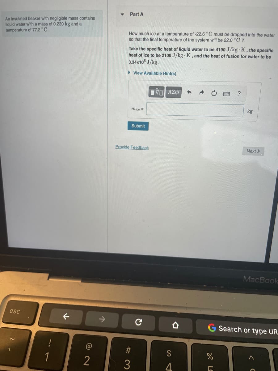 An insulated beaker with negligible mass contains
liquid water with a mass of 0.220 kg and a
temperature of 77.2°C
esc
!
2
个
▼
Part A
How much ice at a temperature of -22.6 °C must be dropped into the water
so that the final temperature of the system will be 22.0°C ?
Take the specific heat of liquid water to be 4190 J/kg K, the specific
heat of ice to be 2100 J/kg K, and the heat of fusion for water to be
3.34x105 J/kg.
► View Available Hint(s)
ΤΕΙ ΑΣΦ
?
mice =
Submit
Provide Feedback
#3
Q
D
S
4
%
kg
Next >
MacBook
Search or type UR