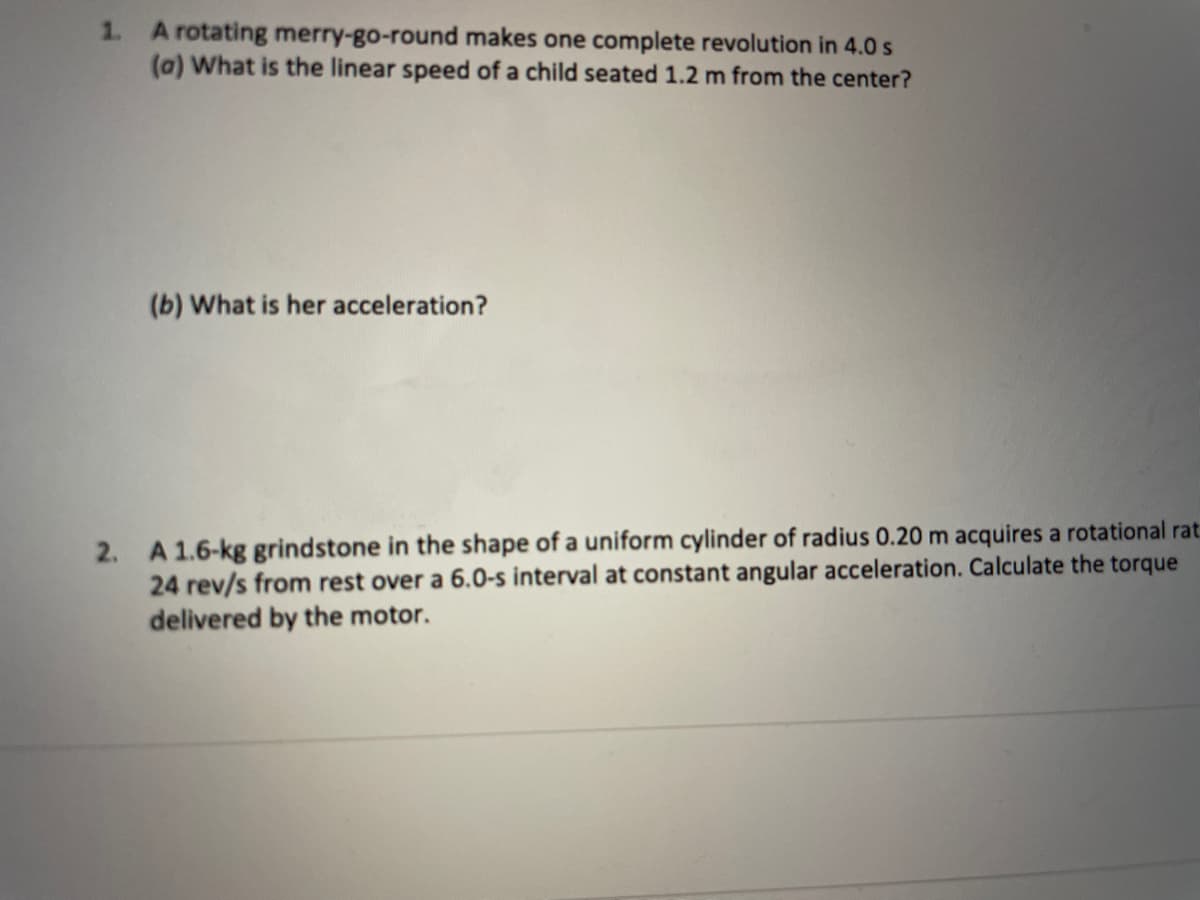 1. A rotating merry-go-round makes one complete revolution in 4.0 s
(a) What is the linear speed of a child seated 1.2 m from the center?
(b) What is her acceleration?
2. A 1.6-kg grindstone in the shape of a uniform cylinder of radius 0.20 m acquires a rotational rat
24 rev/s from rest over a 6.0-s interval at constant angular acceleration. Calculate the torque
delivered by the motor.
