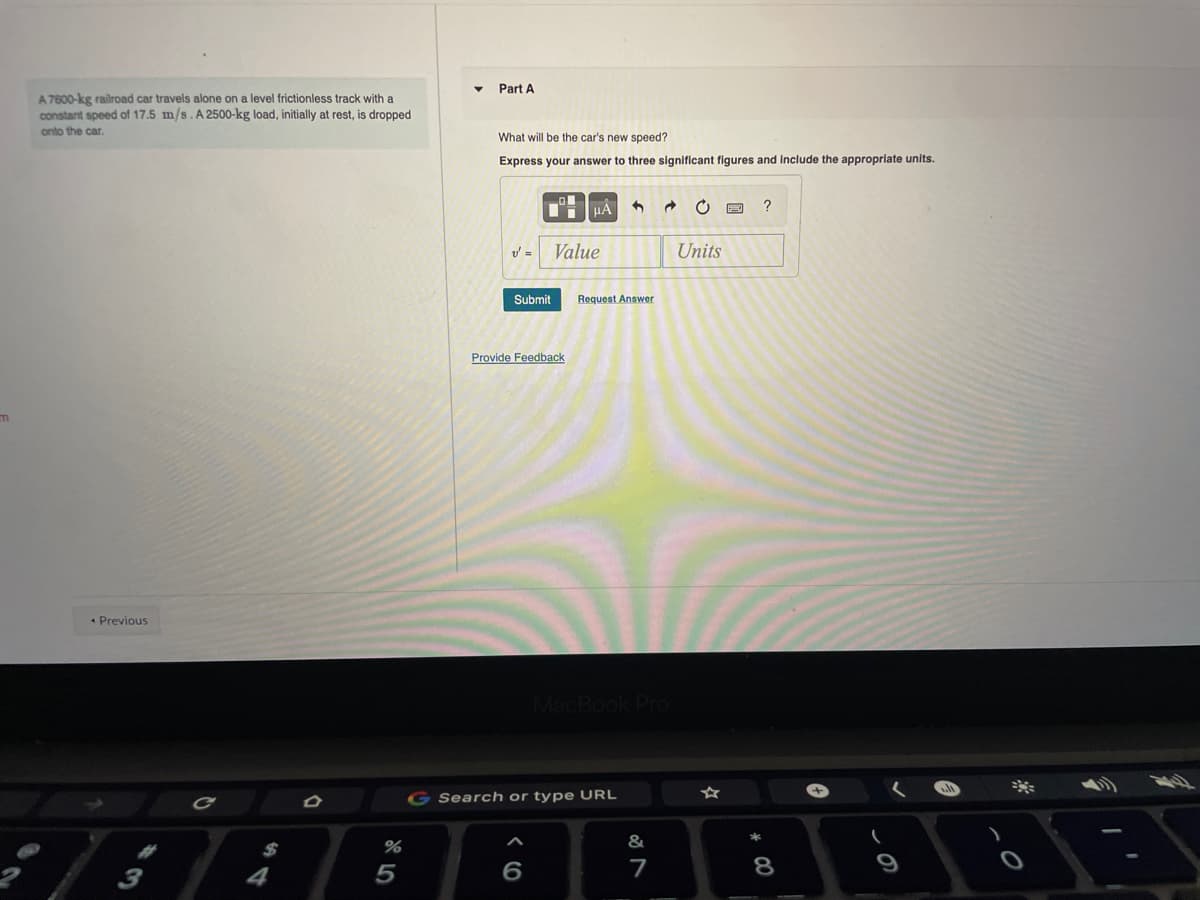 Part A
A7600-kg railroad car travels alone on a level frictionless track with a
constant speed of 17.5 m/s. A 2500-kg load, initially at rest, is dropped
onto the car.
What will be the car's new speed?
Express your answer to three significant figures and Include the appropriate units.
Value
Units
Submit
Request Answer
Provide Feedback
* Previous
Search or type URL
%
&
6
7
8

