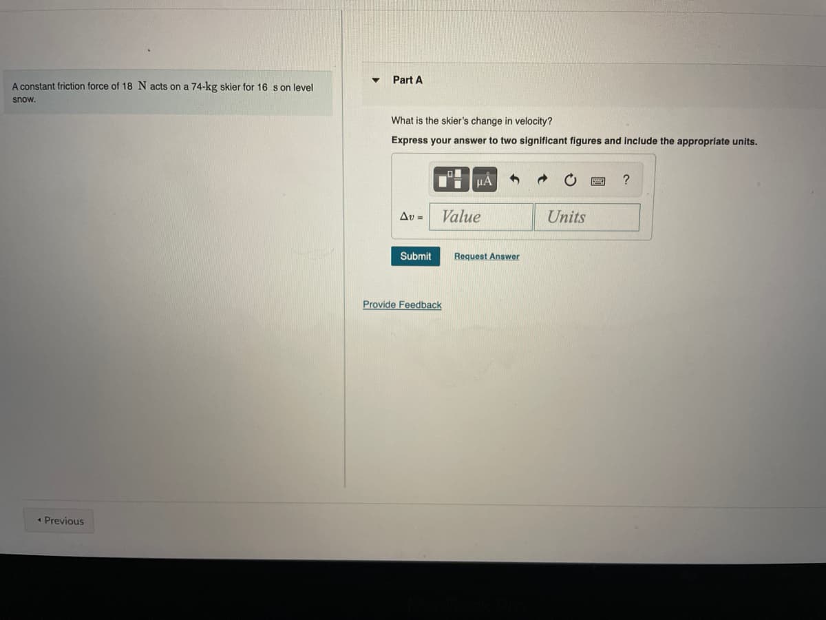 Part A
A constant friction force of 18 N acts on a 74-kg skier for 16 s on level
snow.
What is the skier's change in velocity?
Express your answer to two significant figures and include the appropriate units.
HÀ
Av =
Value
Units
Submit
Request Answer
Provide Feedback
* Previous
