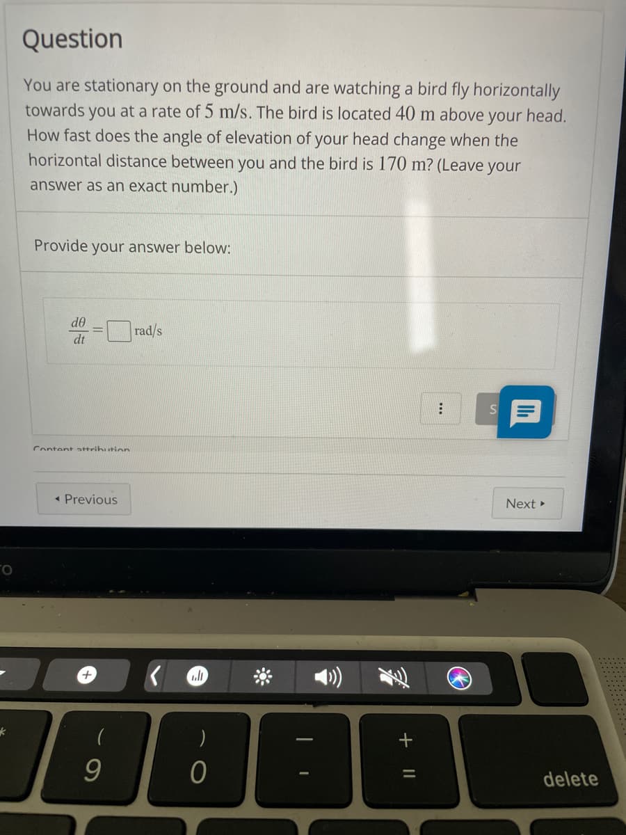 Question
You are stationary on the ground and are watching a bird fly horizontally
towards you at a rate of 5 m/s. The bird is located 40 m above your head.
How fast does the angle of elevation of your head change when the
horizontal distance between you and the bird is 170 m? (Leave your
answer as an exact number.)
Provide your answer below:
d0
rad/s
dt
Content attrihution
- Previous
Next »
delete
+ I|
