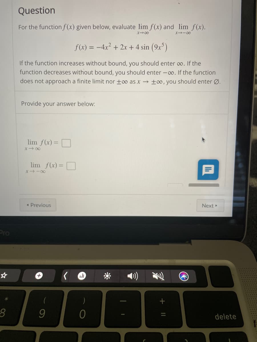 Question
For the functionf (x) given below, evaluate lim f (x) and lim f(x).
X00
X→-00
f(x) = -4x2 + 2x+ 4 sin (9x)
If the function increases without bound, you should enter co. If the
function decreases without bound, you should enter -oo. If the function
does not approach a finite limit nor ±oo as x → ±o0, you should enter Ø.
Provide your answer below:
lim f(x)= O
x 00
lim f(x)= D
x -00
« Previous
Next
Pro
4)
+
delete
+ ||
