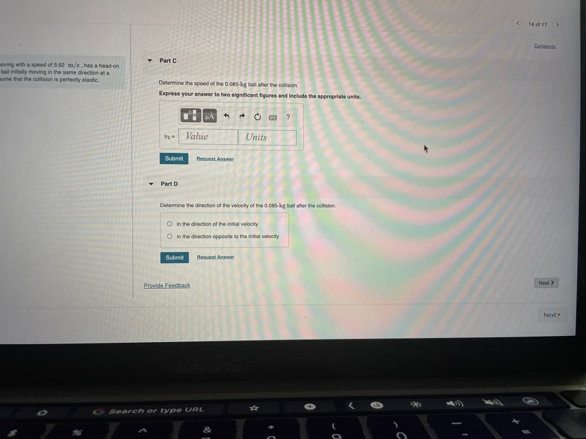 14 of 17
Constants
Part C
noving with a speed of 5.62 m/s, has a head-on
ball initially moving in the same direction at a
sume that the collision is perfectly elastic.
Determine the speed of the 0.085-kg ball after the collision.
Express your answer to two significant figures and include the appropriate units.
v2 =
Value
Units
Submit
Request Answer
Part D
Determine the direction of the velocity of the 0.085-kg ball after the collision.
O in the direction of the initial velocity
O in the direction opposite to the initial velocity
Submit
Request Answer
Next >
Provide Feedback
Next
G Search or type URL
&
96
