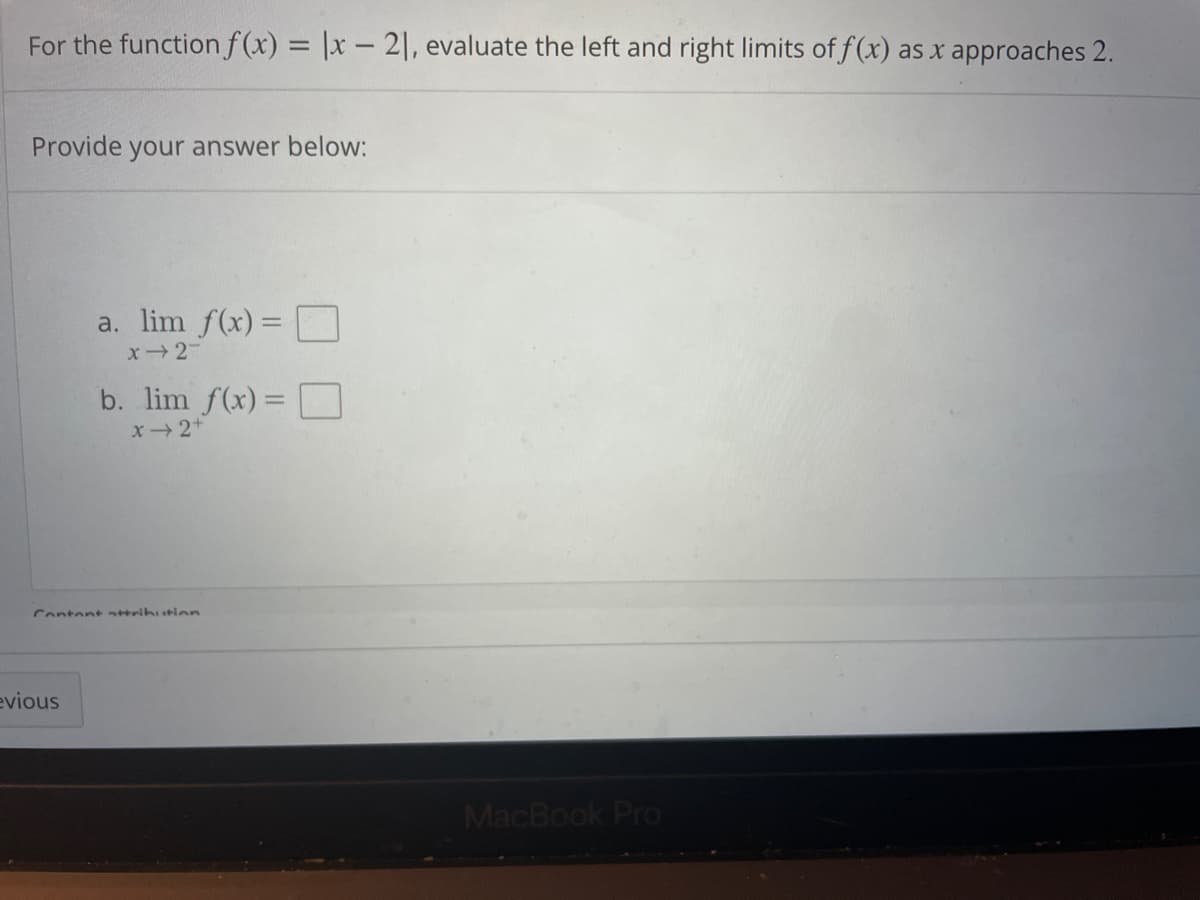 For the function f(x) = |x – 2], evaluate the left and right limits of f(x) as x approaches 2.
Provide your answer below:
a. lim f(x) =
x2
b. lim f(x) =
x2+
Contentttrihution
evious
MacBook Pro
