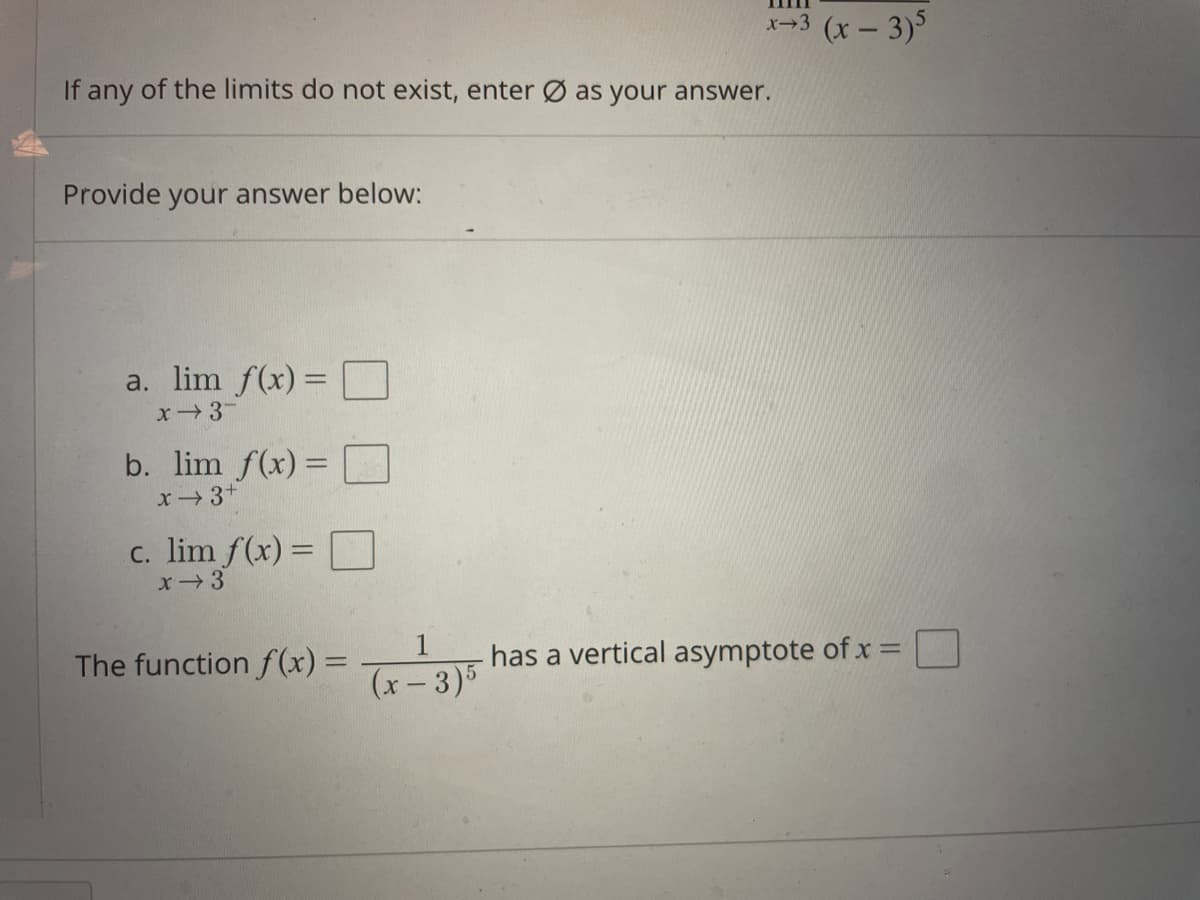 x-3 (x- 3)
If any of the limits do not exist, enter Ø as your answer.
Provide your answer below:
a. lim f(x) = O
x3
b. lim f(x) =
x3+
%3D
c. lim f(x) =
x3
The function f(x) =
has a vertical asymptote of x =
(x- 3)5
