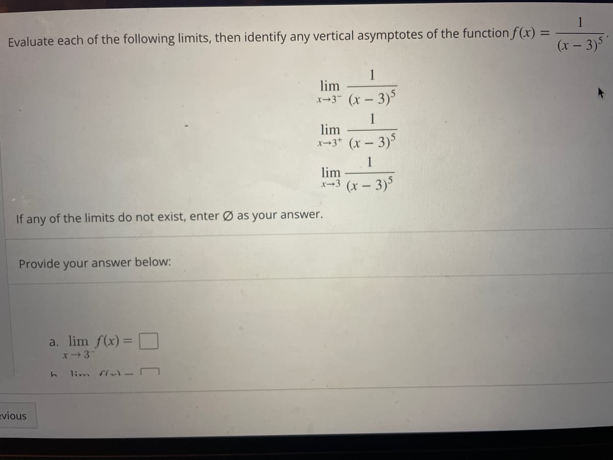 1
Evaluate each of the following limits, then identify any vertical asymptotes of the function f(x) =
(x – 3)
1
lim
x-3 (x-3)
1
lim
x→3* (x – 3)
1
lim
x-3 (x – 3)
If any of the limits do not exist, enter Ø as your answer.
Provide your answer below:
a. lim f(x) = U
x3
%3D
1im flv) -D
evious
