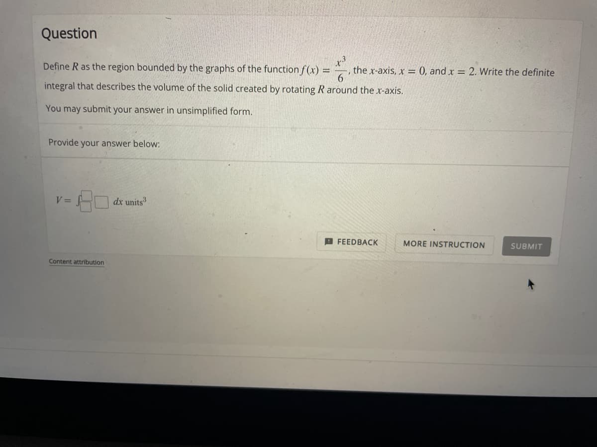 Question
Define R as the region bounded by the graphs of the function f(x) = the x-axis, x = 0, and x = 2. Write the definite
integral that describes the volume of the solid created by rotating R around the x-axis.
You may submit your answer in unsimplified form.
Provide your answer below:
V =
dx units³
FEEDBACK
MORE INSTRUCTION
SUBMIT
Content attribution