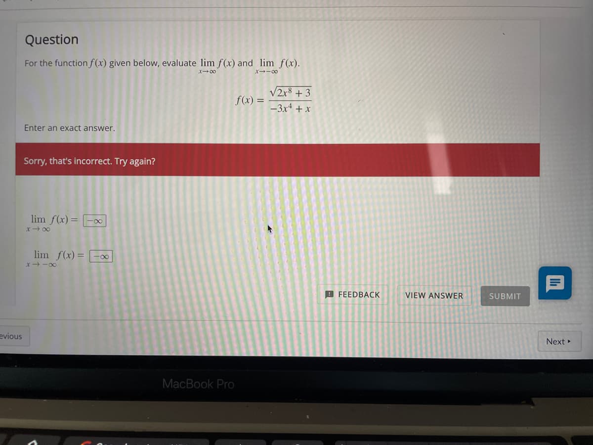 Question
For the function f(x) given below, evaluate lim f(x) and lim f(x).
X00
x--00
V2x8 + 3
f(x) =
-3x + x
Enter an exact answer.
Sorry, that's incorrect. Try again?
lim f(x)= |-0
X- 00
lim f(x) = | -0
x -00
9 FEEDBACK
VIEW ANSWER
SUBMIT
evious
Next
MacBook Pro
