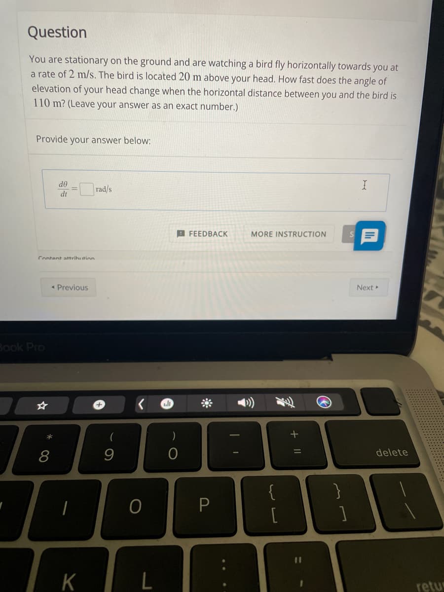 Question
You are stationary on the ground and are watching a bird fly horizontally towards you at
a rate of 2 m/s. The bird is located 20 m above your head. How fast does the angle of
elevation of your head change when the horizontal distance between you and the bird is
110 m? (Leave your answer as an exact number.)
Provide your answer below:
de
rad/s
dt
I FEEDBACK
MORE INSTRUCTION
Content attrihution
* Previous
Next
Book Pro
delete
8
{
[
K
retur
