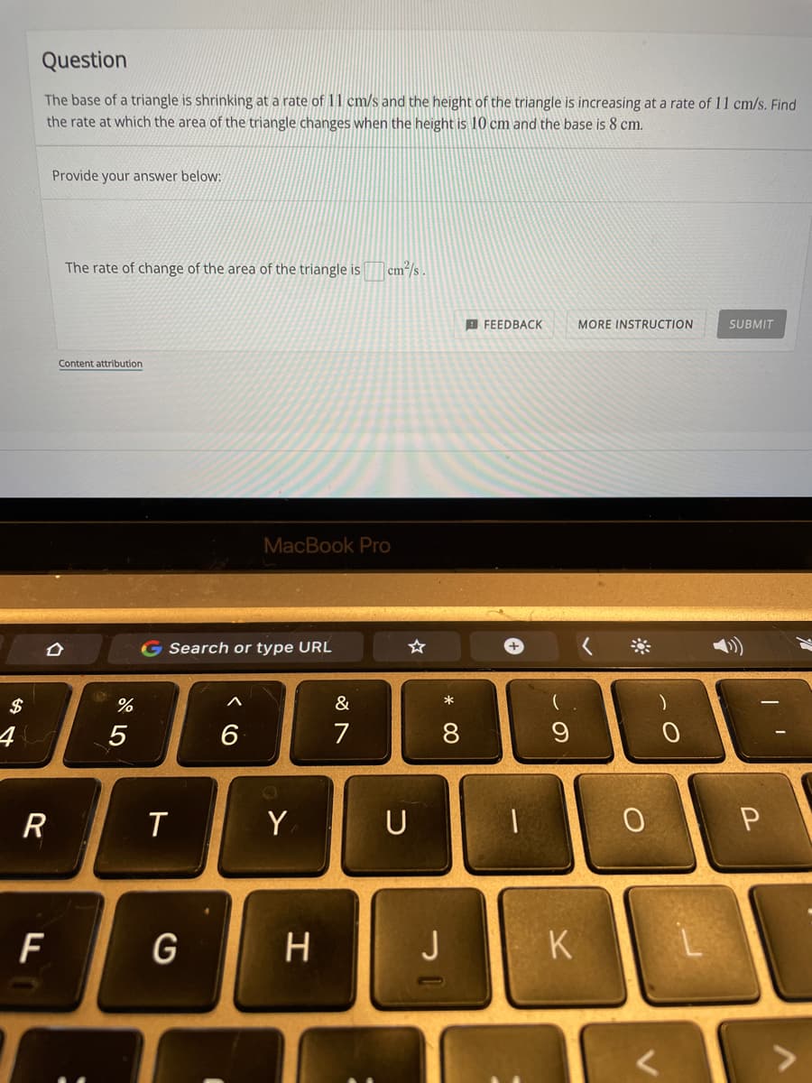 Question
The base of a triangle is shrinking at a rate of 11 cm/s and the height of the triangle is increasing at a rate of 11 cm/s. Find
the rate at which the area of the triangle changes when the height is 10 cm and the base is 8 cm.
Provide your answer below:
The rate of change of the area of the triangle is cm/s.
B FEEDBACK
MORE INSTRUCTION
SUBMIT
Content attribution
MacBook Pro
G Search or type URL
$
%
&
*
4
5
6
7
9
R
Y
U
H
J
K
* 00
