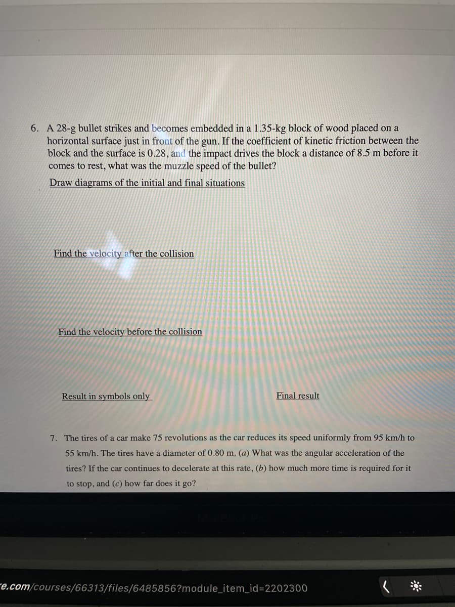 6. A 28-g bullet strikes and becomes embedded in a 1.35-kg block of wood placed on a
horizontal surface just in front of the gun. If the coefficient of kinetic friction between the
block and the surface is 0.28, and the impact drives the block a distance of 8.5 m before it
comes to rest, what was the muzzle speed of the bullet?
Draw diagrams of the initial and final situations
Find the velocity after the collision
Find the velocity before the collision
Result in symbols only
Final result
7. The tires of a car make 75 revolutions as the car reduces its speed uniformly from 95 km/h to
55 km/h. The tires have a diameter of 0.80 m. (a) What was the angular acceleration of the
tires? If the car continues to decelerate at this rate, (b) how much more time is required for it
to stop, and (c) how far does it go?
re.com/courses/66313/files/6485856?module_item_id=D2202300

