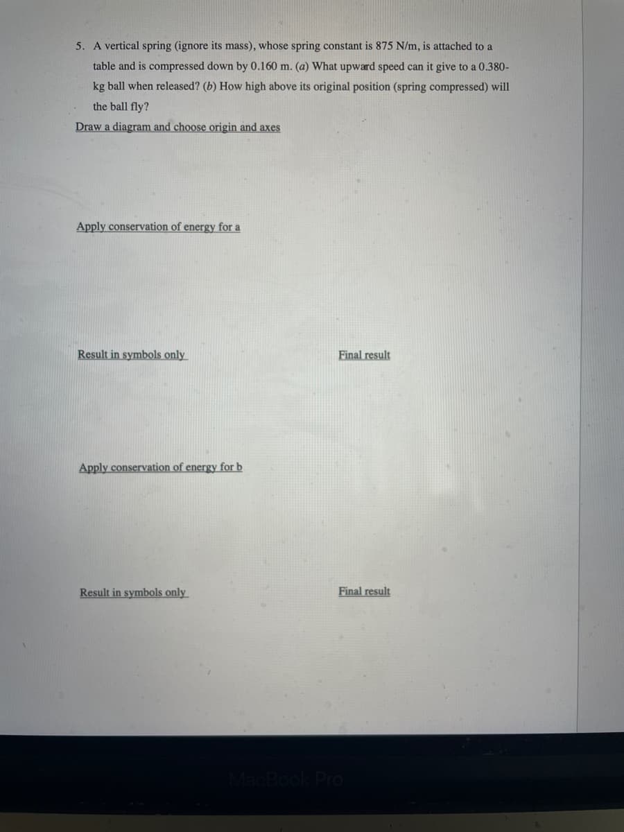 5. A vertical spring (ignore its mass), whose spring constant is 875 N/m, is attached to a
table and is compressed down by 0.160 m. (a) What upward speed can it give to a 0.380-
kg ball when released? (b) How high above its original position (spring compressed) will
the ball fly?
Draw a diagram and choose origin and axes
Apply conservation of energy for a
Result in symbols only
Final result
Apply conservation of energy for b
Result in symbols only
Final result
MacBook Pro
