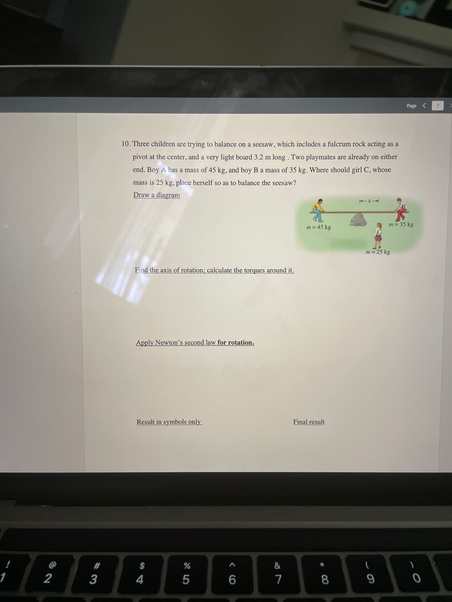 Page
10. Three children are trying to balance on a seesaw, which includes a fulcrum rock acting as a
pivot at the center, and a very light board 3.2 m long . Two playmates are already on either
end. Boy A has a mass of 45 kg, and boy B a mass of 35 kg. Where should girlC, whose
mass is 25 kg, place herself so as to balance the seesaw?
Draw a diagram
m = 35 kg
m = 45 kg
m = 25 kg
Find the axis of rotation; calculate the torques around it.
Apply Newton's second law for rotation.
Result in symbols only
Final result
@
$
2
3
4
5
7
9.
