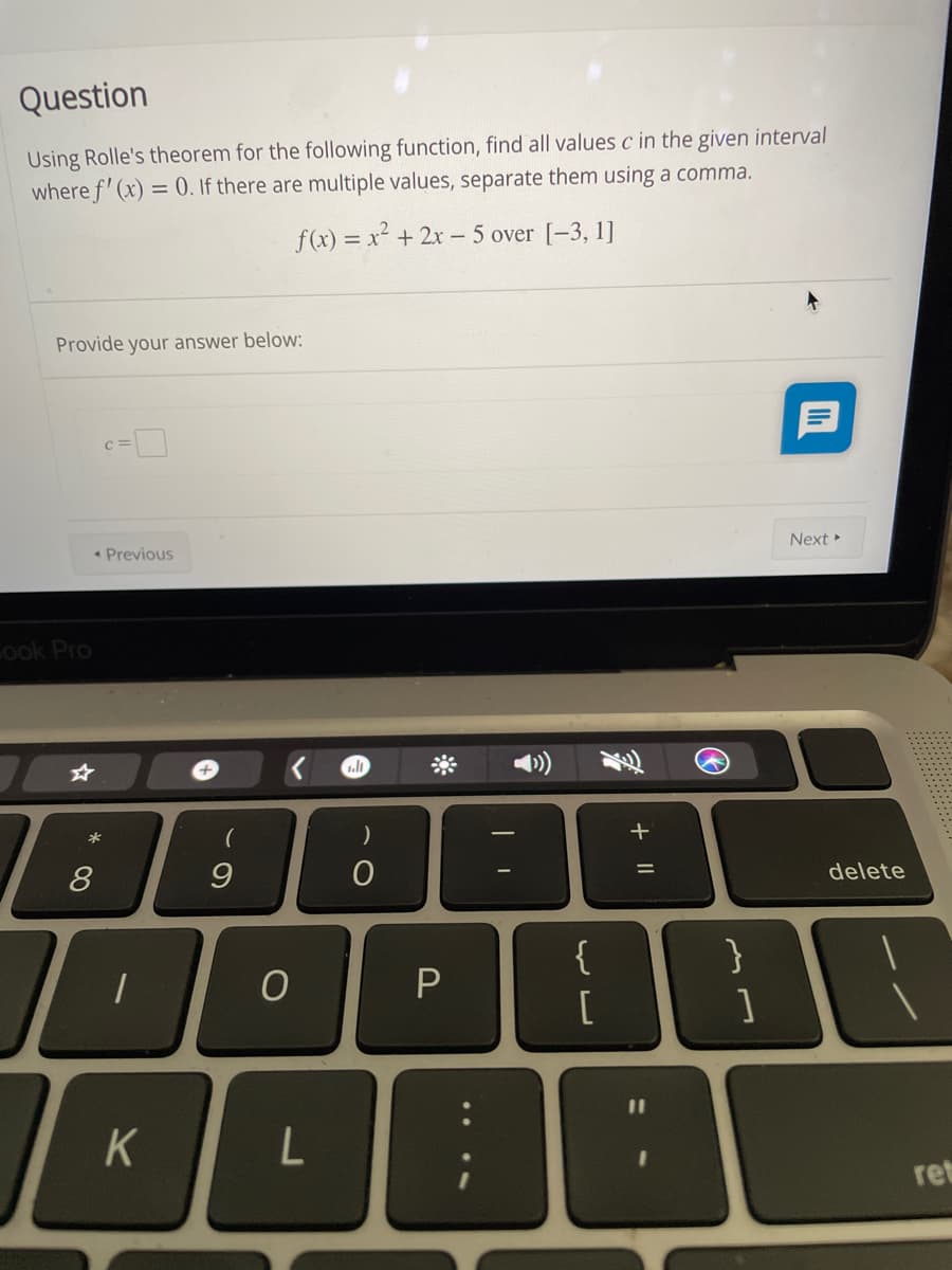 Question
Using Rolle's theorem for the following function, find all values c in the given interval
where f' (x) = 0. If there are multiple values, separate them using a comma.
f(x) = x² + 2x- 5 over [-3, 1]
Provide your answer below:
* Previous
Next
Cook Pro
*
+
delete
{
ret
+ ||
