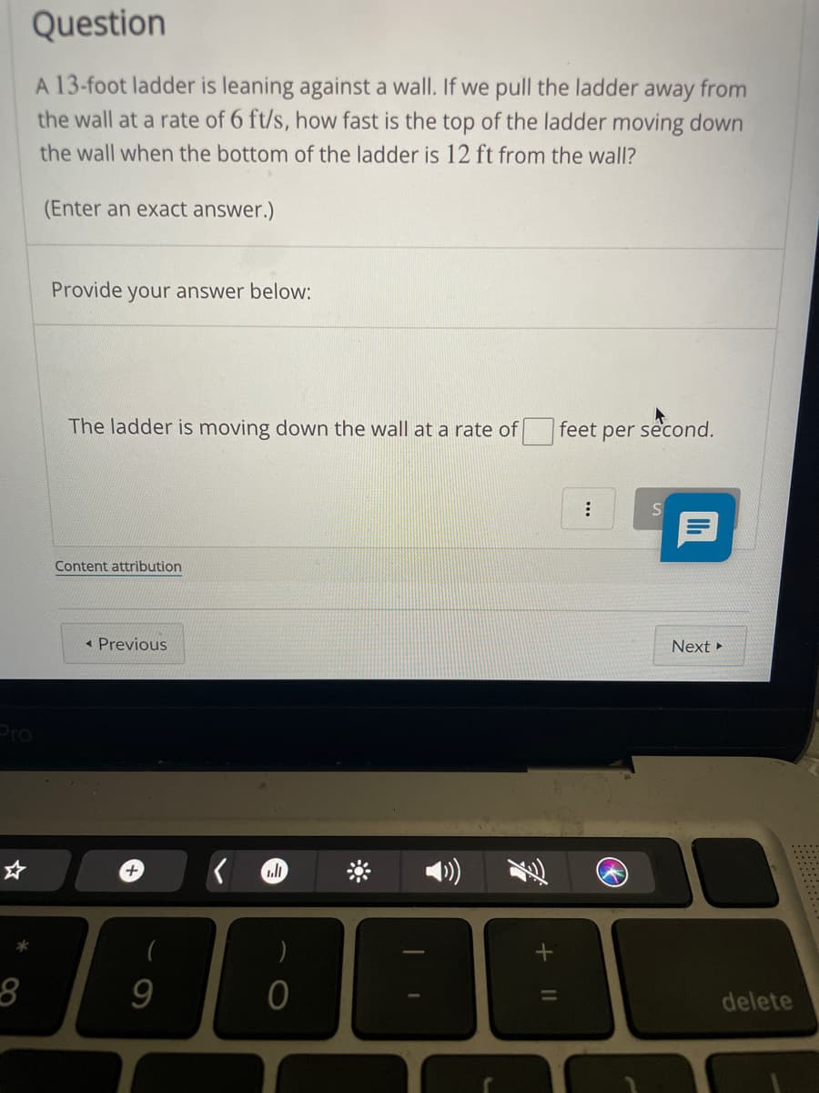 Question
A 13-foot ladder is leaning against a wall. If we pull the ladder away from
the wall at a rate of 6 ft/s, how fast is the top of the ladder moving down
the wall when the bottom of the ladder is 12 ft from the wall?
(Enter an exact answer.)
Provide your answer below:
The ladder is moving down the wall at a rate of
feet per second.
Content attribution
« Previous
Next
Pro
delete
