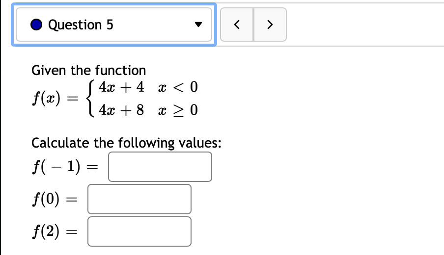 Question 5
>
Given the function
4x + 4 x < 0
f(æ) = {
x > 0
Calculate the following values:
f( – 1) =
||
f(0) =
f(2) =
