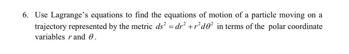 6. Use Lagrange's equations to find the equations of motion of a particle moving on a
trajectory represented by the metric ds² = dr² +r²d0² in terms of the polar coordinate
variables r and 0.