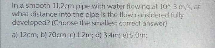 In a smooth 11.2cm pipe with water flowing at 10^-3 m/s, at
what distance into the pipe is the flow considered fully
developed? (Choose the smallest correct answer)
a) 12cm; b) 70cm; c) 1.2m; d) 3.4m; e) 5.0m3;
