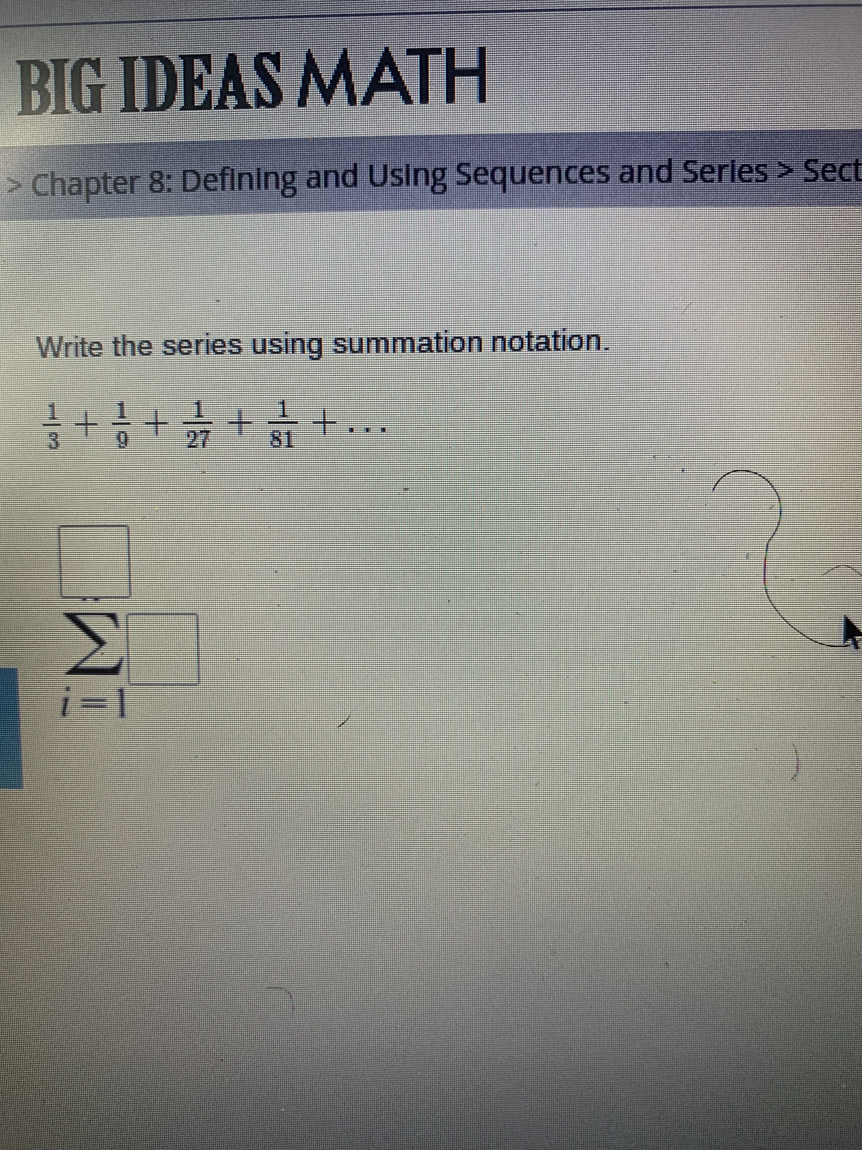 # BIG IDEAS MATH

## Chapter 8: Defining and Using Sequences and Series

### Section 8.4

**Write the series using summation notation.**

\[ \frac{1}{3} + \frac{1}{9}  + \frac{1}{27} + \frac{1}{81} + \ldots \]

**Summation Notation:**

\[ 
\sum_{i=1}^{\infty} \left( \frac{1}{3^i} \right) 
\]

In the above summation, the series \( \frac{1}{3} + \frac{1}{9} + \frac{1}{27} + \frac{1}{81} + \ldots \) is represented using the summation notation. Here, the general term \(a_i = \frac{1}{3^i}\) for \(i\) starting from 1 and continuing infinitely.