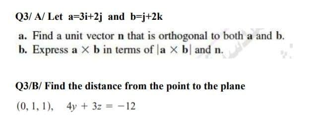 Q3/ A/ Let a=3i+2j and b-j+2k
a. Find a unit vector n that is orthogonal to both a and b.
b. Express a Xb in terms of la X b| and n.
Q3/B/ Find the distance from the point to the plane
(0, 1, 1), 4y + 3z = -12
