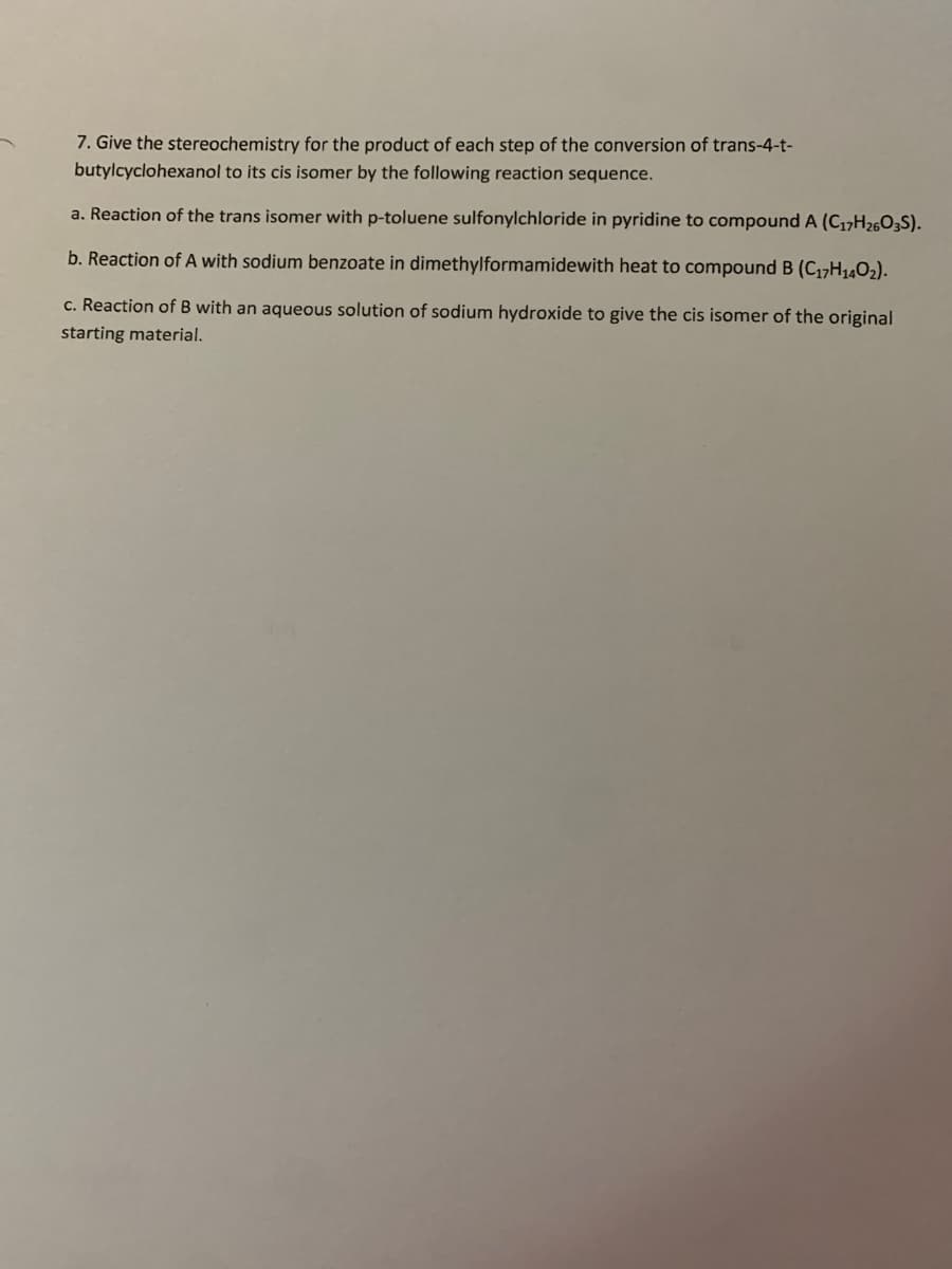 7. Give the stereochemistry for the product of each step of the conversion of trans-4-t-
butylcyclohexanol to its cis isomer by the following reaction sequence.
a. Reaction of the trans isomer with p-toluene sulfonylchloride in pyridine to compound A (C17H2603S).
b. Reaction of A with sodium benzoate in dimethylformamidewith heat to compound B (C17H1402).
c. Reaction of B with an aqueous solution of sodium hydroxide to give the cis isomer of the original
starting material.
