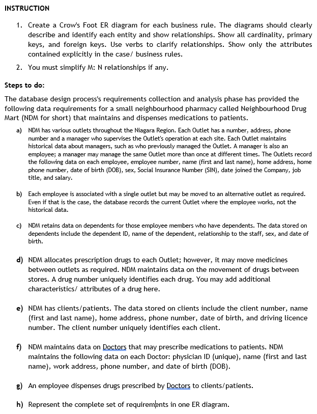 INSTRUCTION
1. Create a Crow's Foot ER diagram for each business rule. The diagrams should clearly
describe and identify each entity and show relationships. Show all cardinality, primary
keys, and foreign keys. Use verbs to clarify relationships. Show only the attributes
contained explicitly in the case/ business rules.
2. You must simplify M: N relationships if any.
Steps to do:
The database design process's requirements collection and analysis phase has provided the
following data requirements for a small neighbourhood pharmacy called Neighbourhood Drug
Mart (NDM for short) that maintains and dispenses medications to patients.
a) NDM has various outlets throughout the Niagara Region. Each Outlet has a number, address, phone
number and a manager who supervises the Outlet's operation at each site. Each Outlet maintains
historical data about managers, such as who previously managed the Outlet. A manager is also an
employee; a manager may manage the same Outlet more than once at different times. The Outlets record
the following data on each employee, employee number, name (first and last name), home address, home
phone number, date of birth (DOB), sex, Social Insurance Number (SIN), date joined the Company, job
title, and salary.
b) Each employee is associated with a single outlet but may be moved to an alternative outlet as required.
Even if that is the case, the database records the current Outlet where the employee works, not the
historical data.
c) NDM retains data on dependents for those employee members who have dependents. The data stored on
dependents include the dependent ID, name of the dependent, relationship to the staff, sex, and date of
birth.
d) NDM allocates prescription drugs to each Outlet; however, it may move medicines
between outlets as required. NDM maintains data on the movement of drugs between
stores. A drug number uniquely identifies each drug. You may add additional
characteristics/ attributes of a drug here.
e) NDM has clients/patients. The data stored on clients include the client number, name
(first and last name), home address, phone number, date of birth, and driving licence
number. The client number uniquely identifies each client.
f) NDM maintains data on Doctors that may prescribe medications to patients. NDM
maintains the following data on each Doctor: physician ID (unique), name (first and last
name), work address, phone number, and date of birth (DOB).
g) An employee dispenses drugs prescribed by Doctors to clients/patients.
h) Represent the complete set of requirements in one ER diagram.