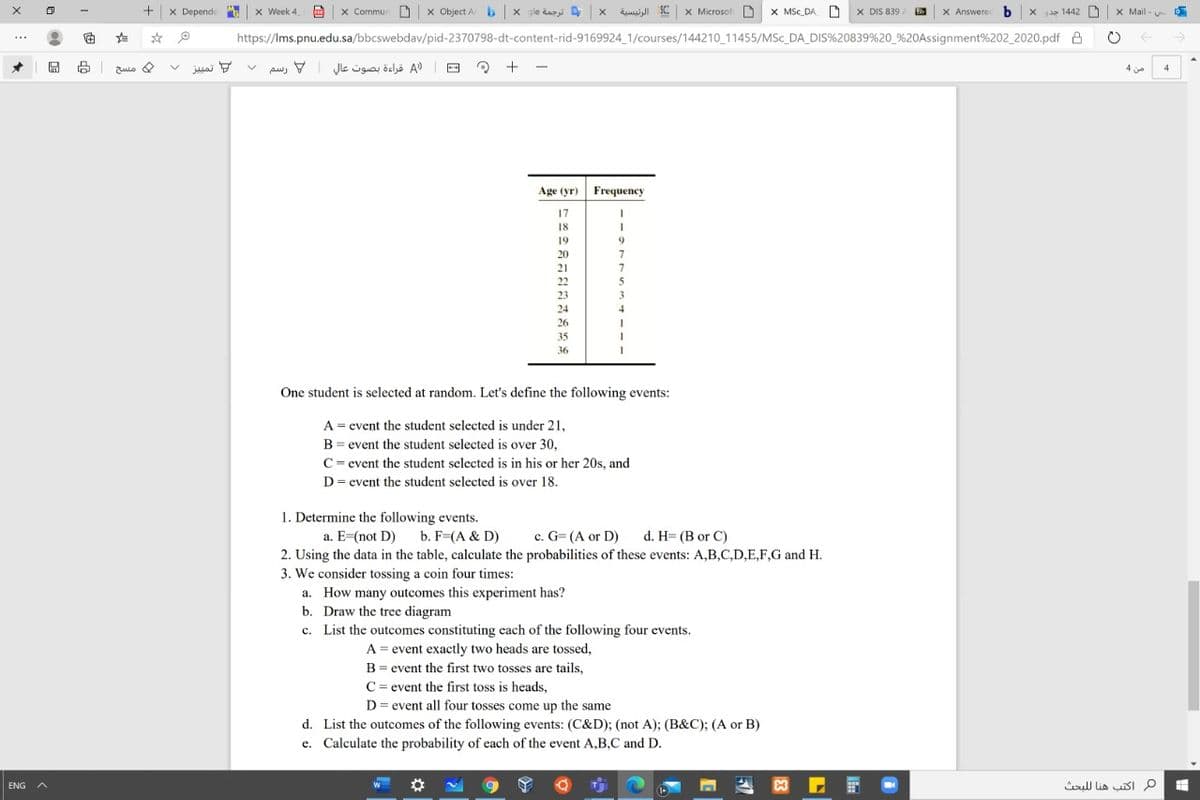 x Depende
x Week 4
x Commun D | x Object A b x gle dazi x di SC x Microsof D x MSc_DA D X DIS 839
X Answerec b x a 1442
X Mail -
https://Ims.pnu.edu.sa/bbcswebdav/pid-2370798-dt-content-rid-9169924_1/courses/144210_11455/MSc_DA_DIS%20839%20_%20Assignment%202_2020.pdf A
->
...
و تمبيز
= )A قراءة بصوت عال رسم
مسح
4
4
Age (yr)
Frequency
17
18
19
9.
20
21
7
22
5
23
3
24
26
35
36
One student is selected at random. Let's define the following events:
A = event the student selected is under 21,
B = event the student selected is over 30,
C= event the student selected is in his or her 20s, and
D= event the student selected is over 18.
1. Determine the following events.
a. E=(not D) b. F=(A & D)
c. G= (A or D) d. H= (B or C)
2. Using the data in the table, calculate the probabilities of these events: A,B,C,D,E,F,G and H.
3. We consider tossing a coin four times:
a. How many outcomes this experiment has?
b. Draw the tree diagram
c. List the outcomes constituting each of the following four events.
A = event exactly two heads are tossed,
B= event the first two tosses are tails,
C= event the first toss is heads,
D = event all four tosses come up the same
d. List the outcomes of the following events: (C&D); (not A); (B&C); (A or B)
e. Calculate the probability of each of the event A,B,C and D.
ull lia sI p
ENG
