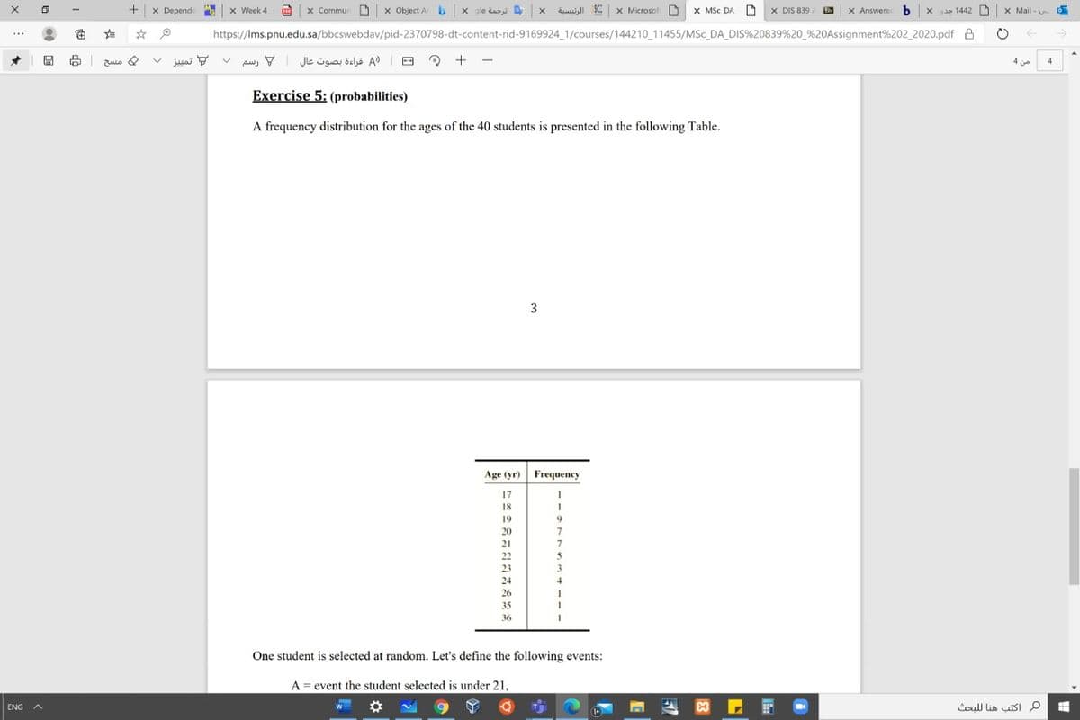 x Depende
x Week 4
x Commun D x Object A b x gle dazi x dsi S x Microsof
X MSc DA X DIS 839
X Answerec b x a 1442
X Mail -
https://Ims.pnu.edu.sa/bbcswebdav/pid-2370798-dt-content-rid-9169924_1/courses/144210 11455/MSc_DA_DIS%20839 %20_%20Assignment%202_2020.pdf A
->
...
تمليز
)A قراءة بصوت عال رسم
و مسح
4
4
Exercise 5: (probabilities)
A frequency distribution for the ages of the 40 students is presented in the following Table.
3
Age (yr) Frequency
17
18
19
20
21
22
5
23
3
24
4
26
35
36
One student is selected at random. Let's define the following events:
A = event the student selected is under 21,
ull lia sI p
ENG
