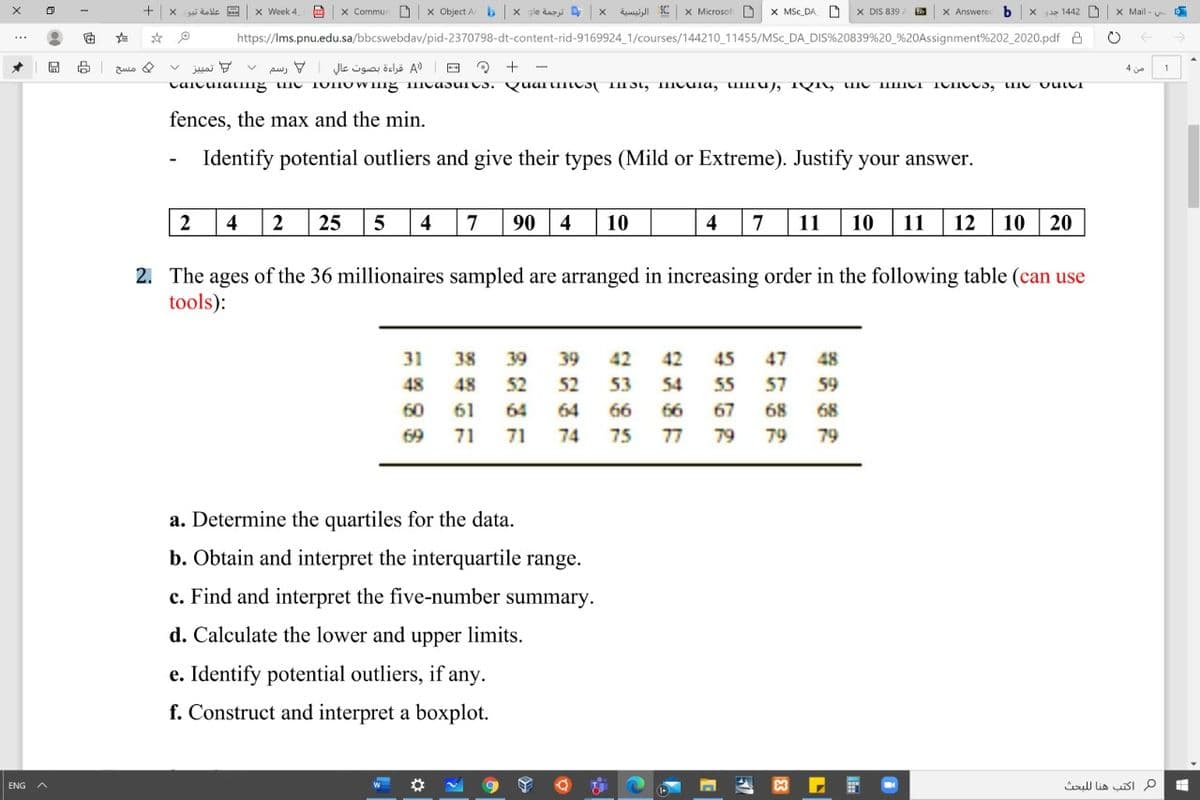 x Week 4
x Commun
X Object A
b x gle daz
الرئينسية
X MicrosofD
X MSc DA
X DIS 839
X Answere
gia 1442
X Mail - u
dalle
https://Ims.pnu.edu.sa/bbcswebdav/pid-2370798-dt-content-rid-9169924_1/courses/144210_11455/MSc_DA_DIS%20839%20_%20Assignment%202_2020.pdf A
ulo &
juai 7
pw, V
)A قراءة بصوت عالي
E ? + -
4 je
fences, the max and the min.
Identify potential outliers and give their types (Mild or Extreme). Justify your answer.
2
4
25
4
7
90
4
10
4
7
11
10
11
12
10
20
2. The ages of the 36 millionaires sampled are arranged in increasing order in the following table (can use
tools):
31
38
39
39
42
42
45
47
48
48
48
52
52
53
54
55
57
59
60
61
64
64
66
66
67
68
68
69
71
71
74
75
77
79
79
79
a. Determine the quartiles for the data.
b. Obtain and interpret the interquartile range.
c. Find and interpret the five-number :
summary.
d. Calculate the lower and upper limits.
e. Identify potential outliers, if any.
f. Construct and interpret a boxplot.
م اكتب هنا ل لبحث
ENG
