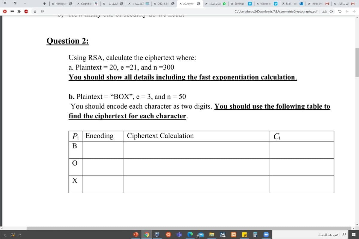 X Histogra
x Cognition
Jhail S
X DB2 4 B
X A2Asymn 6
Luilg (A) O
x Settings
x Videos o
X Mail - bu
X Inbox (46
M.
x l u all M
C/Users/bebo2/Downloads/A2AsymmetricCryptography.pdf | alo O
Question 2:
Using RSA, calculate the ciphertext where:
a. Plaintext = 20, e =21, and n=300
You should show all details including the fast exponentiation calculation.
b. Plaintext = “BOX", e = 3, and n = 50
You should encode each character as two digits. You should use the following table to
find the ciphertext for each character.
Pi Encoding
Ciphertext Calculation
Ci
В
X
م اكتب هنا ل لبحث
