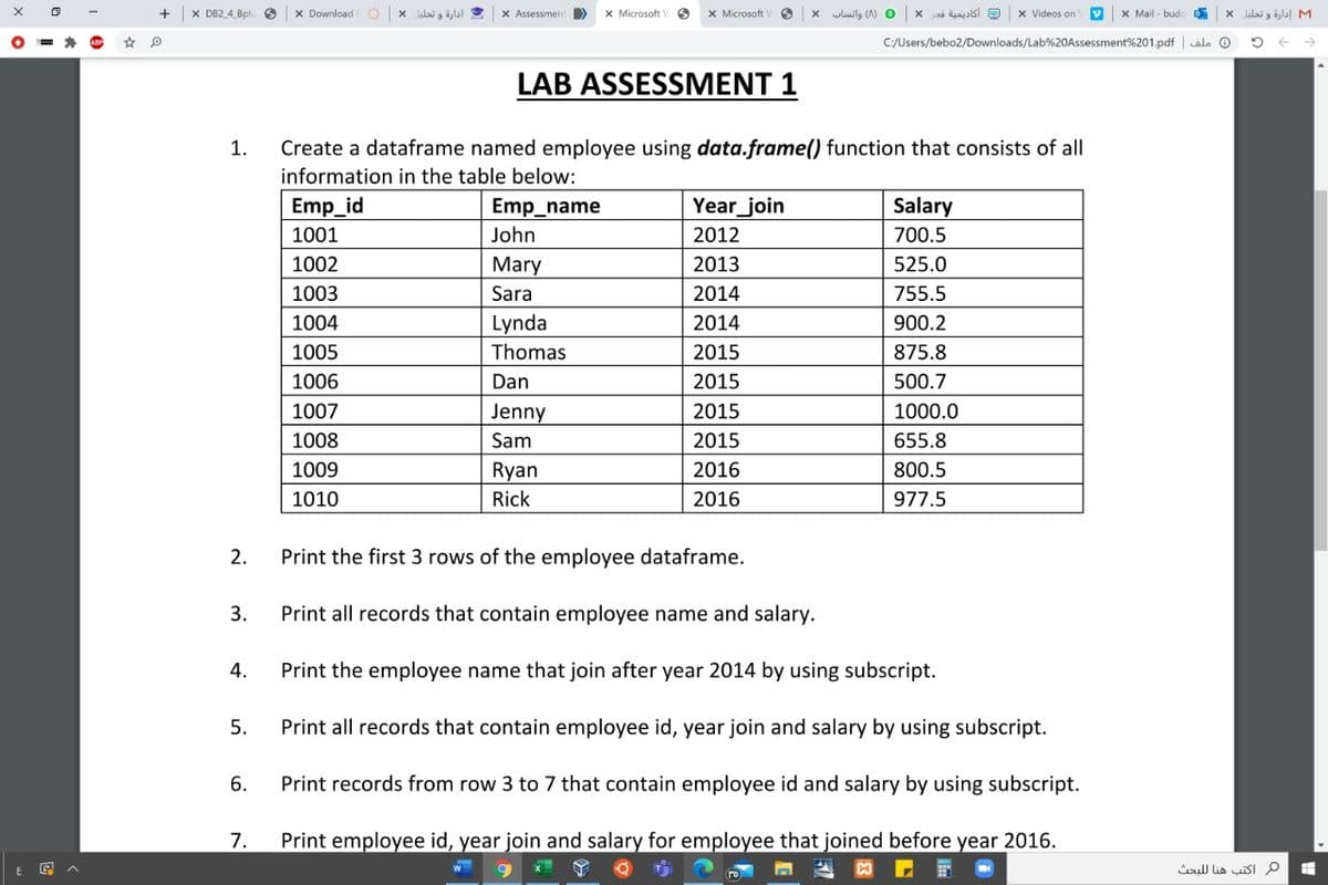 X DB2 4 8pl
X Download
ادارة و تحليل *
X Assessmen >
X Microsoft
X Microsoft
0 )A( واتساب
أكاديمية قجر
x Videos on
X Mail - budo
M1 إدارة و تحليل
C:/Users/bebo2/Downloads/Lab%20Assessment%201.pdf | alo O
LAB ASSESSMENT 1
Create a dataframe named employee using data.frame() function that consists of all
information in the table below:
1.
Emp_id
Emp_name
Year_join
Salary
1001
John
2012
700.5
1002
Mary
2013
525.0
1003
Sara
2014
755.5
1004
Lynda
2014
900.2
1005
Thomas
2015
875.8
1006
Dan
2015
500.7
1007
Jenny
2015
1000.0
1008
Sam
2015
655.8
1009
Ryan
2016
800.5
1010
Rick
2016
977.5
2.
Print the first 3 rows of the employee dataframe.
3.
Print all records that contain employee name and salary.
4.
Print the employee name that join after year 2014 by using subscript.
5.
Print all records that contain employee id, year join and salary by using subscript.
6.
Print records from row 3 to 7 that contain employee id and salary by using subscript.
7.
Print employee id, year join and salary for employee that joined before year 2016.
ull lia sI P
