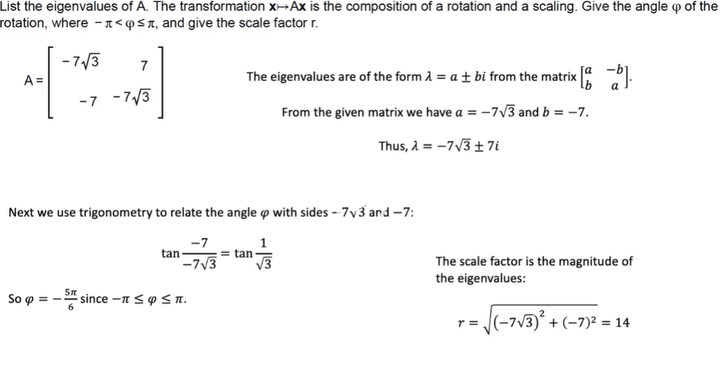 List the eigenvalues of A. The transformation X→AX is the composition of a rotation and a scaling. Give the angle p of the
rotation, where - 1<@<n, and give the scale factor r.
- 7/3
7
A =
The eigenvalues are of the form 1 = a ± bi from the matrix
-7 -7/3
From the given matrix we have a = –7V3 and b = -7.
Thus, A = -7/3±7i
Next we use trigonometry to relate the angle o with sides - 7y3 and -7:
-7
tan
-7/3
1
= tan
V3
The scale factor is the magnitude of
the eigenvalues:
So p = -
5n
- since -n SY ST.
J(-7v3) + (-7)2 = 14
r =
