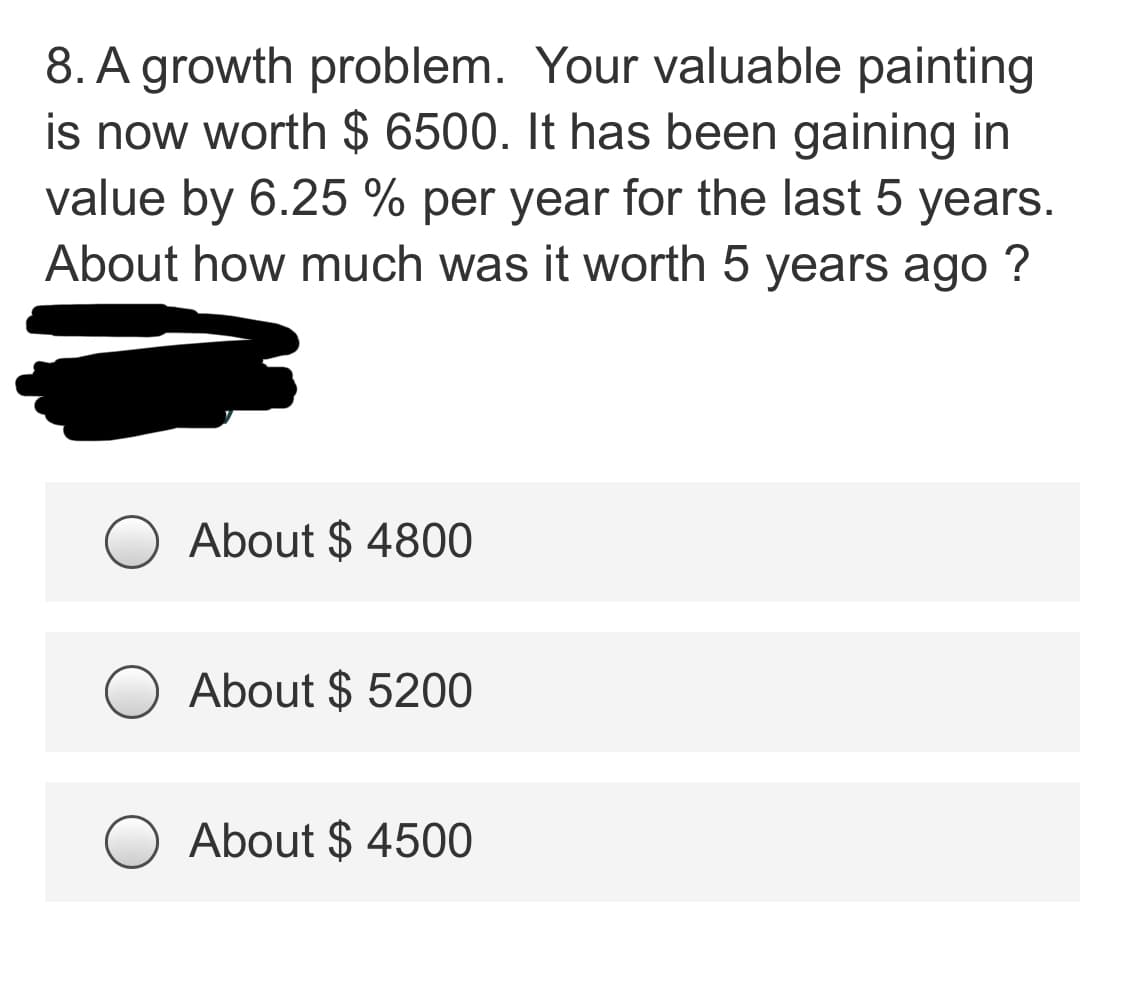 8. A growth problem. Your valuable painting
is now worth $ 6500. It has been gaining in
value by 6.25 % per year for the last 5 years.
About how much was it worth 5 years ago ?
About $ 4800
About $ 5200
About $ 4500
