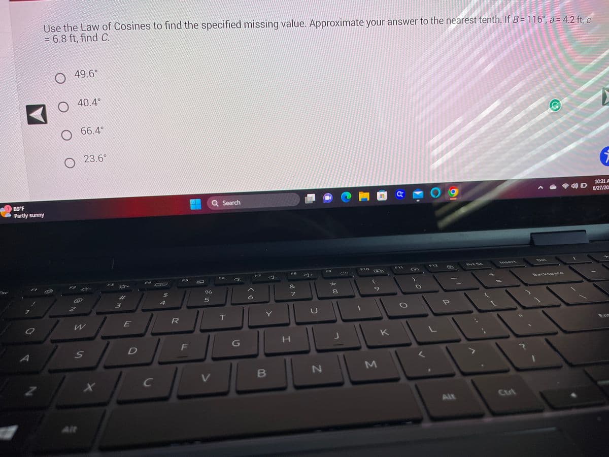 ESC
89°F
Partly sunny
#
4
Use the Law of Cosines to find the specified missing value. Approximate your answer to the nearest tenth. If B= 116°, a = 4.2 ft, c
= 6.8 ft, find C.
Z
49.6°
2
40.4°
@
66.4°
Alt
23.6°
W
S
x
3
E
D
F4
C
$
R
F5
F
%
de in
5
Q Search
V
F6
T
丸
G
6
F7
Y
I
Y
B
F8
&
7
H
Y
N
F9
* CO
8
1
F10
M
K
C
F11
F12
P
Alt
Prt Sc
L
Insert
Del
Backspace
i
10:31 A
6/27/202