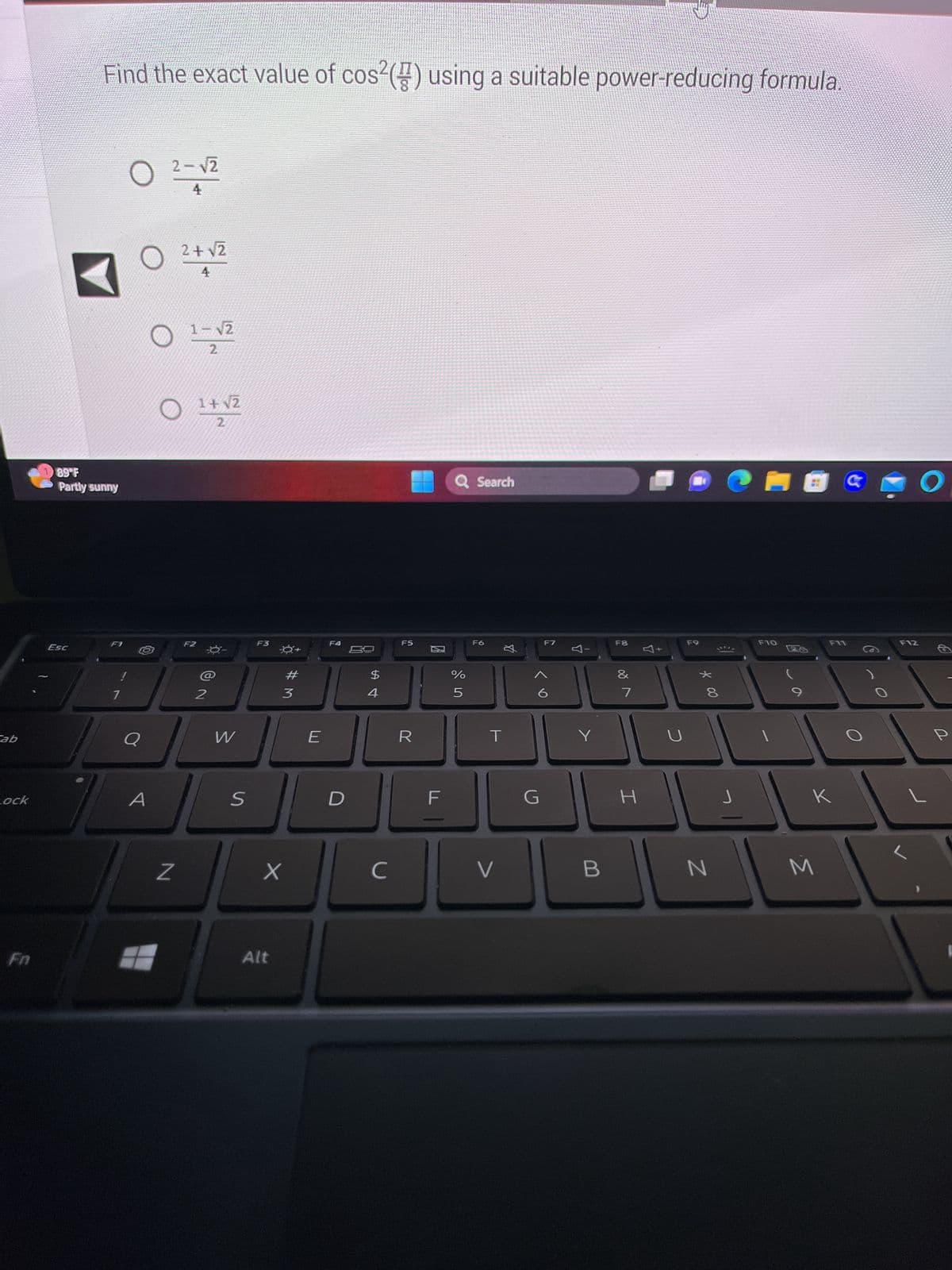 ab
Lock
89°F
Partly sunny
Esc
Find the exact value of cos²() using a suitable power-reducing formula.
SURSINE SOLie
F1
1
O
O
A
2-√2
4
O
2+√2
4
O
Z
1-√2
F2
1+√2
2
2
W
S
F3
X
Alt
#M
3
E
F4
D
$
4
с
F5
R
20
F
Q Search
%
5
F6
T
V
丸
G
F7
Y
Y
B
F8
✓ lo
&
7
I
U
F9
* 00
8
N
CHOC
J
F10
F11
K
M
O
F12
